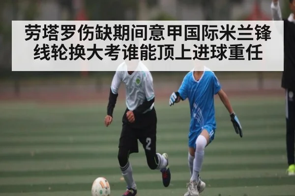 劳塔罗伤缺期间意甲国际米兰锋线轮换大考谁能顶上进球重任
