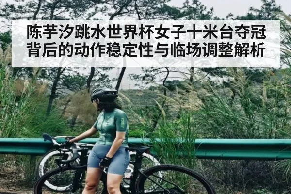 陈芋汐跳水世界杯女子十米台夺冠背后的动作稳定性与临场调整解析